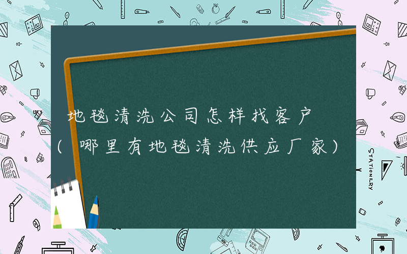 地毯清洗公司怎样找客户 (哪里有地毯清洗供应厂家)